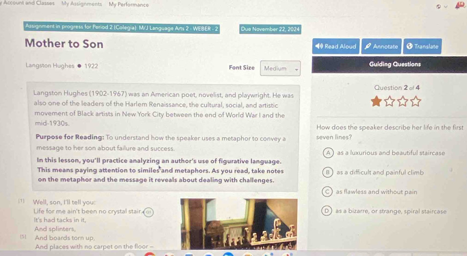 Account and Classes My Assignments My Performance
Assignment in progress for Period 2 (Colegia): M/J Language Arts 2 - WEBER - 2 Due November 22, 20
Mother to Son Read Aloud Annotate † Translate
Langston Hughes 1922 Font Size Medium Guiding Questions
Question 2 of 4
Langston Hughes (1902-1967) was an American poet, novelist, and playwright. He was
also one of the leaders of the Harlem Renaissance, the cultural, social, and artistic
movement of Black artists in New York City between the end of World War I and the
mid-1930s. How does the speaker describe her life in the first
Purpose for Reading: To understand how the speaker uses a metaphor to convey a seven lines?
message to her son about failure and success. A as a luxurious and beautiful staircase
In this lesson, you’ll practice analyzing an author’s use of figurative language.
This means paying attention to similes and metaphors. As you read, take notes B as a difficult and painful climb
on the metaphor and the message it reveals about dealing with challenges.
C)as flawless and without pain
[1] Well, son, I'll tell you:
Life for me ain't been no crystal stair. oD as a bizarre, or strange, spiral staircase
It's had tacks in it,
And splinters,
[5] And boards torn up,
And places with no carpet on the floor -