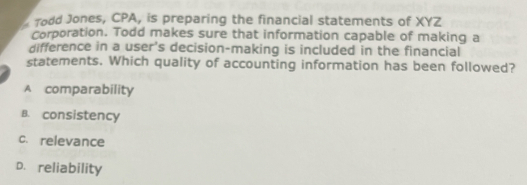 Todd Jones, CPA, is preparing the financial statements of XYZ
Corporation. Todd makes sure that information capable of making a
difference in a user's decision-making is included in the financial
statements. Which quality of accounting information has been followed?
A comparability
B. consistency
c. relevance
D. reliability