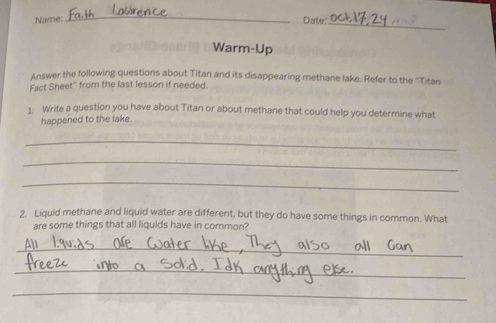 Name: Date: 
_ 
Warm-Up 
Answer the following questions about Titan and its disappearing methane lake. Refer to the ''Titan 
Fact Sheet" from the last lesson if needed. 
1. Write a question you have about Titan or about methane that could help you determine what 
happened to the lake. 
_ 
_ 
_ 
2. Liquid methane and liquid water are different, but they do have some things in common. What 
are some things that all liquids have in common? 
_ 
_ 
_