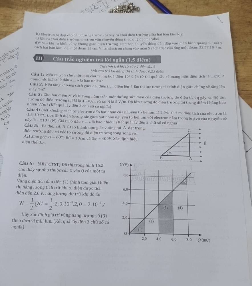 b) Electron bị đạp vào bản dương trước khi bay ra khỏi điện trường giữa hai bản kim loại.
c) Khi ra khỏi điện trường, electron vẫn chuyển động theo quỹ đạo parabol
d)* Sau khi ra khỏi vùng không gian điện trường, electron chuyển động đến đập vào màn hình quang S. Biết S
tiếp hai tự  cách hai bản kim loại một đoạn 15 cm. Vị trí electron chạm vào màn S cách trục của ống một đoạn: 32.57.10^(-1)m.
C. Xấp
III Câu trắc nghiệm trả lời ngắn (1,5 điểm)
6 một tụ d
Thí sinh trả lời từ câu 1 đến câu 6
Mỗi câu trả lời đúng thí sinh được 0,25 điểm
ợc? U V thì điệ  Cầu 1: Nếu truyền cho một quả cầu trung hoà điện 10^5 đdiện tử thì quả cầu sẽ mang một điện tích là ... * 10 14
Coulomb. Giá trị ở dấu « ... » là bao nhiêu?
Câu 2: Nếu tăng khoảng cách giữa hai điện tích điểm lên 3 lần thì lực tương tác tĩnh điện giữa chúng sẽ tăng lên
mấy lần?
cường độ điện trường tại M là 45 V/m và tại N là 5 V/m. Độ lớn cường độ điện trường tại trung điểm I bằng bao
Ông lớ i nguồn 4. Mô  Câu 3: Cho hai điểm M và N cùng nằm trên một đường sức điện của điện trường do điện tích q gây ra. Độ lớn
nhiêu V/m? (Kết quả lấy đến 3 chữ số có nghĩa)
Câu 4: Biết khoảng cách từ electron đến hạt nhân của nguyên tử helium là 2,94.10^(-11)m , điện tích của electron là
-1.6-10^(-19)C
A.0,3  Lực tĩnh điện tương tác giữa hạt nhân nguyên từ helium với electron nằm trong lớp vỏ của nguyên tử
này là...* 10^(-7) (N). Giá trị ở dấu « ... » là bao nhiêu? (Kết quả lấy đến 2 chữ số có nghĩa)
C$ Câu 5: Ba điểm A, B, C tạo thành tam giác vuông tại A đặt trong C
điện trường đều có véc tơ cường độ điện trường song song với
AB .Cho góc alpha =60°;BC=10cm và U_BC=400V. ,  Xác định hiệu
điện thể U_AC. E
α
B A
Câu 6: (SBT CTST) Đồ thị trong hình 15.2 
cho thấy sự phụ thuộc của U vào Q của một tụ
điện. 
Vùng diện tích đầu tiên (1) (hình tam giác) hiển
thị năng lượng tích trữ khi tụ điện được tích 
điện đến 2,0 V. năng lượng dự trữ khi đó là:
W= 1/2 QU= 1/2 .2,0.10^(-3).2,0=2.10^(-3)J
Hãy xác định giá trị vùng năng lượng số (3) 
theo đơn vị mili Jun. (Kết quả lấy đến 3 chữ số có 
nghĩa)