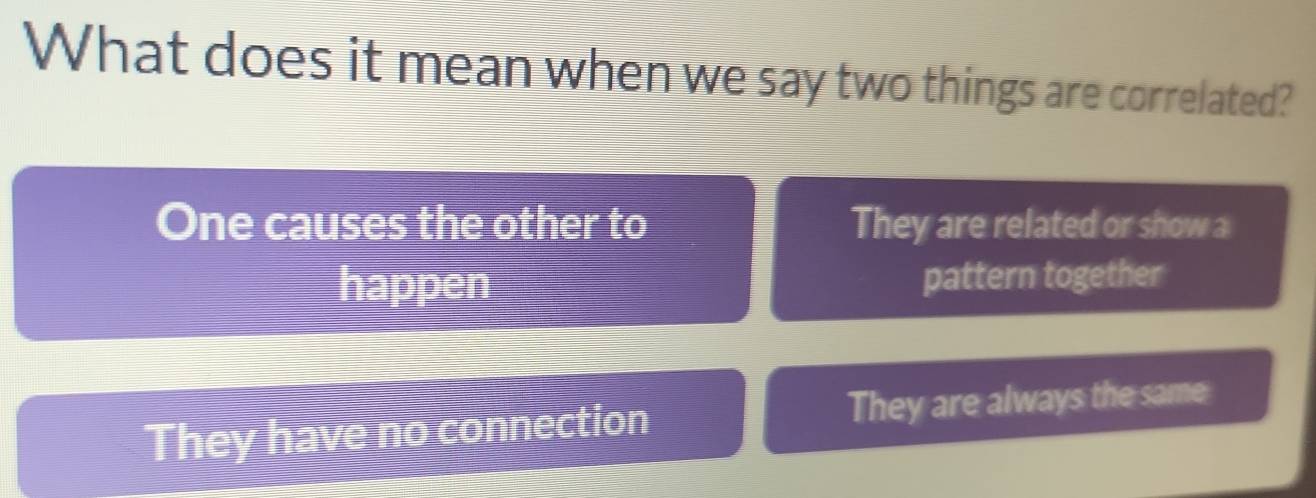 What does it mean when we say two things are correlated?
One causes the other to They are related or show a
happen pattern together
They have no connection They are always the same