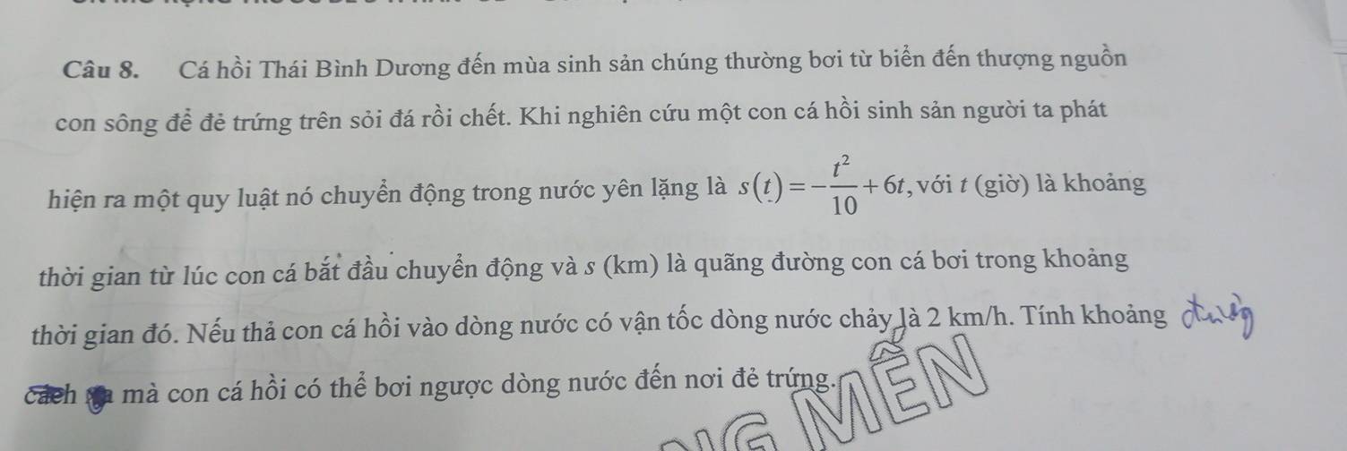 Cá hồi Thái Bình Dương đến mùa sinh sản chúng thường bơi từ biển đến thượng nguồn 
con sông để đẻ trứng trên sỏi đá rồi chết. Khi nghiên cứu một con cá hồi sinh sản người ta phát 
hiện ra một quy luật nó chuyển động trong nước yên lặng là s(t)=- t^2/10 +6t , với t (giờ) là khoảng 
thời gian từ lúc con cá bắt đầu chuyển động và s (km) là quãng đường con cá bơi trong khoảng 
thời gian đó. Nếu thả con cá hồi vào dòng nước có vận tốc dòng nước chảy là 2 km/h. Tính khoảng 
cách sa mà con cá hồi có thể bơi ngược dòng nước đến nơi đẻ trứng.