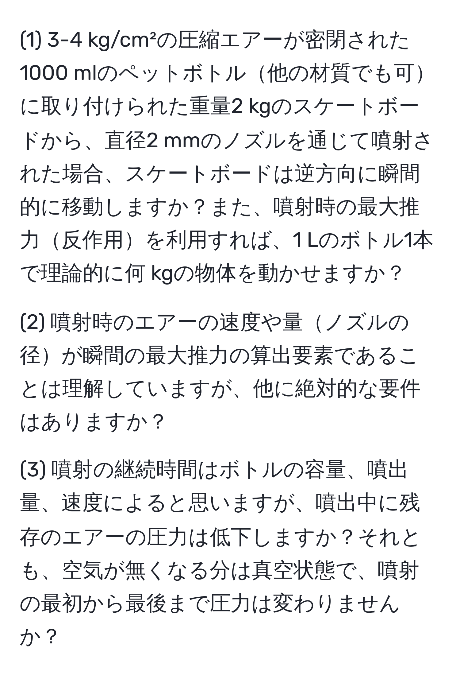 (1) 3-4 kg/cm²の圧縮エアーが密閉された1000 mlのペットボトル他の材質でも可に取り付けられた重量2 kgのスケートボードから、直径2 mmのノズルを通じて噴射された場合、スケートボードは逆方向に瞬間的に移動しますか？また、噴射時の最大推力反作用を利用すれば、1 Lのボトル1本で理論的に何 kgの物体を動かせますか？

(2) 噴射時のエアーの速度や量ノズルの径が瞬間の最大推力の算出要素であることは理解していますが、他に絶対的な要件はありますか？

(3) 噴射の継続時間はボトルの容量、噴出量、速度によると思いますが、噴出中に残存のエアーの圧力は低下しますか？それとも、空気が無くなる分は真空状態で、噴射の最初から最後まで圧力は変わりませんか？