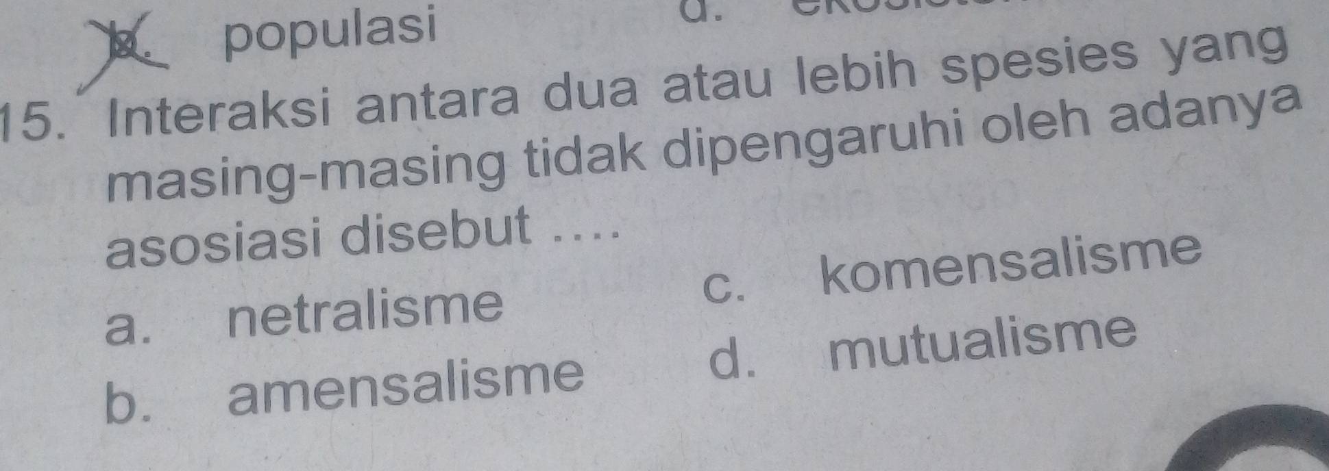 populasi
a.
15. Interaksi antara dua atau lebih spesies yang
masing-masing tidak dipengaruhi oleh adanya
asosiasi disebut ...
a. netralisme c. komensalisme
b. amensalisme d. mutualisme