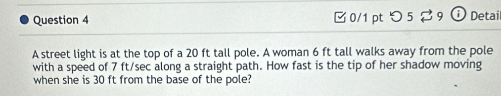 つ 5 ? 9 ⓘ Detail 
A street light is at the top of a 20 ft tall pole. A woman 6 ft tall walks away from the pole 
with a speed of 7 ft/sec along a straight path. How fast is the tip of her shadow moving 
when she is 30 ft from the base of the pole?