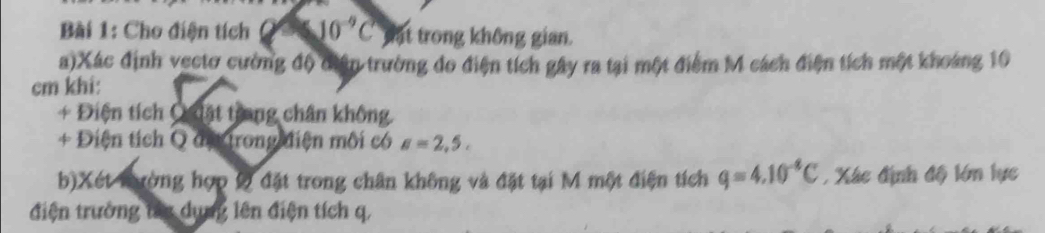 Cho điện tích 10^(-9)C ật trong không gian. 
a)Xác định vectơ cường độ điân trường đo điện tích gây ra tại một điểm M cách điện tích một khoảng 10
cm khi: 
+ Điện tích Q iật trung chân không. 
+ Điện tích Q đị trong điện môi có a=2,5, 
b)Xét nường hợp 9 đặt trong chân không và đặt tại M một điện tích q=4.10^(-4)C Xác định độ lớn lực 
điện trường tay dụng lên điện tích q,