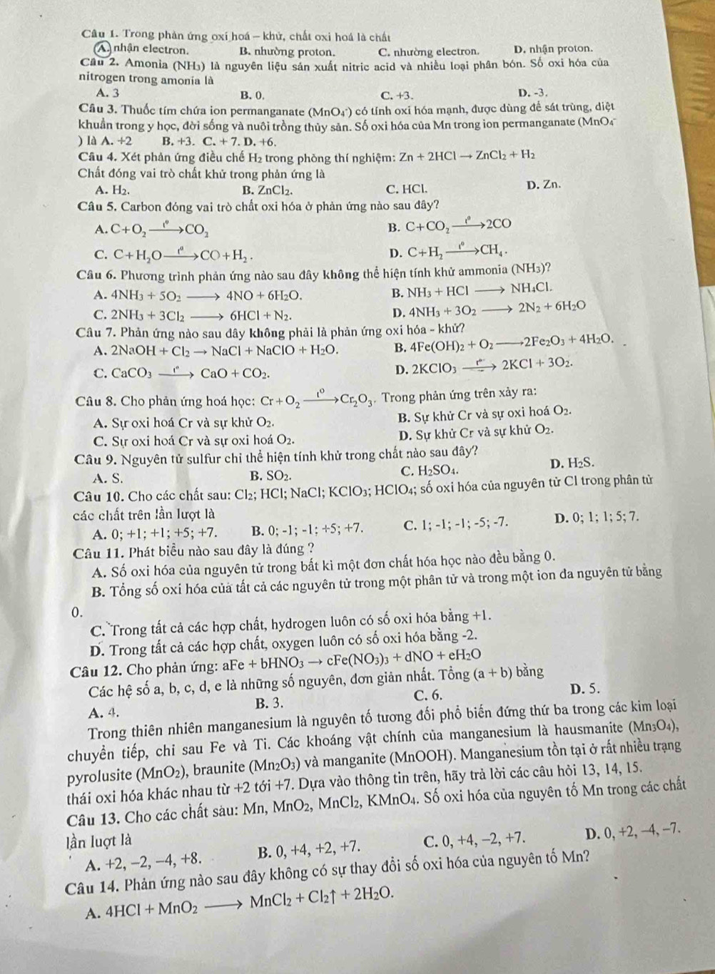 Trong phản ứng oxí hoá - khử, chất oxi hoá là chất
A nhận electron. B. nhường proton. C. nhường electron. D. nhận proton.
Cầu 2. Amonia (NH₃) là nguyên liệu sản xuất nitric acid và nhiều loại phân bón. Số oxi hóa của
nitrogen trong amonia là
A. 3 B. 0 C. +3. D. -3.
Câu 3. Thuốc tím chứa ion permanganate (Mr O4°) 0 có tính oxi hóa mạnh, được dùng để sát trùng, diệt
khuẩn trong y học, đời sống và nuôi trồng thủy sản. Số oxi hóa của Mn trong ion permanganate (MnO4
) là A. +2 B. +3.C.+7.D.+6.
Câu 4. Xét phản ứng điều chế H₂ trong phòng thí nghiệm: Zn+2HClto ZnCl_2+H_2
Chất đóng vai trò chất khử trong phản ứng là
A. H_2. B. ZnCl_2. C. HCl. D. Zn.
Câu 5. Carbon đóng vai trò chất oxi hóa ở phản ứng nào sau đây?
A. C+O_2xrightarrow I^(·)CO_2
B. C+CO_2xrightarrow e^e2CO
C. C+H_2Oxrightarrow ()CO+H_2. D. C+H_2xrightarrow I°CH_4.
Câu 6. Phương trình phản ứng nào sau đây không thể hiện tính khử ammoni a(NH_3)
A. 4NH_3+5O_2to 4NO+6H_2O.
B NH_3+HClto NH_4Cl.
C. 2NH_3+3Cl_2to 6HCl+N_2. D. 4NH_3+3O_2to 2N_2+6H_2O
Câu 7. Phản ứng nào sau đây không phải là phản ứng oxi b 4Fe(OH)_2+O_2to 2Fe_2O_3+4H_2O. 10 -khir?
A. 2NaOH+Cl_2to NaCl+NaClO+H_2O. B.
C. CaCO_3xrightarrow rCaO+CO_2.
D. 2KClO_3xrightarrow r2KCl+3O_2.
Câu 8. Cho phản ứng hoá học: Cr+O_2xrightarrow I^0Cr_2O_3. Trong phản ứng trên xảy ra:
A. Sự oxi hoá Cr và sự khử O_2.
B. Sự khử Cr và sự oxi hoá O_2.
C. Sự oxi hoá Cr và sự oxi hoá O_2. D. Sự khử Cr và sự khử O_2.
Câu 9. Nguyên tử sulfur chỉ thể hiện tính khử trong chất nào sau đây?
A. S. B. SO_2. D. H₂S.
C. H_2SO_4.
Câu 10. Cho các chất sau: Cl_2;HCl;NaCl;KClO_3; HClO_4; số oxi hóa của nguyên tử Cl trong phân tử
các chất trên lần lượt là 0;1;1;5;7.
A. 0;+1;+1;+5;+7 B. 0;-1;-1;+5;+7. C. 1;-1;-1;-5;-7. D.
Câu 11. Phát biểu nào sau đây là đúng ?
A. Số oxi hóa của nguyên tử trong bất ki một đơn chất hóa học nào đều bằng 0.
B. Tổng số oxi hóa của tất cả các nguyên tử trong một phân tử và trong một ion đa nguyên tử bằng
0.
C. Trong tất cả các hợp chất, hydrogen luôn có số oxi hóa bằng +1.
D. Trong tất cả các hợp chất, oxygen luôn có số oxi hóa bằng -2.
Câu 12. Cho phản ứng: aF aFe+bHNO_3to cFe(NO_3)_3+dNO+eH_2O (a+b) ang
Các hệ số a, b, c, d, e là những số nguyên, đơn giản nhất. Tổng
D. 5.
B. 3.
A. 4. C. 6.
Trong thiên nhiên manganesium là nguyên tố tương đối phổ biến đứng thứ ba trong các kim loại
chuyền tiếp, chi sau Fe và Ti. Các khoáng vật chính của manganesium là hausmanite (Mn₃O₄),
pyrolusite (MnO_2) , braunite ( Mn_2O_3) ở và manganite (MnOOH). Manganesium tồn tại ở rất nhiều trạng
thái oxi hóa khác nhau từ +2 tới +7. Dựa vào thông tin trên, hãy trả lời các câu hỏi 13, 14, 15.
Câu 13. Cho các chất sàu: Mn, MnO_2,MnCl_2 2, KMnO4. Số oxi hóa của nguyên tố Mn trong các chất
lần luợt là C. 0, +4, −2, +7. D. 0, +2, −4, −7.
A. +2, −2, −4, +8. B. 0, +4, +2, +7.
Câu 14. Phản ứng nào sau đây không có sự thay đổi số oxi hóa của nguyên tố Mn?
A. 4HCl+MnO_2to MnCl_2+Cl_2uparrow +2H_2O.