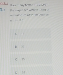 0pt/s How many terms are there in
3.) the sequence whose terms a
re multiples of three betwee
n 1 to 100,
A 30
B 33
C 35
D 36