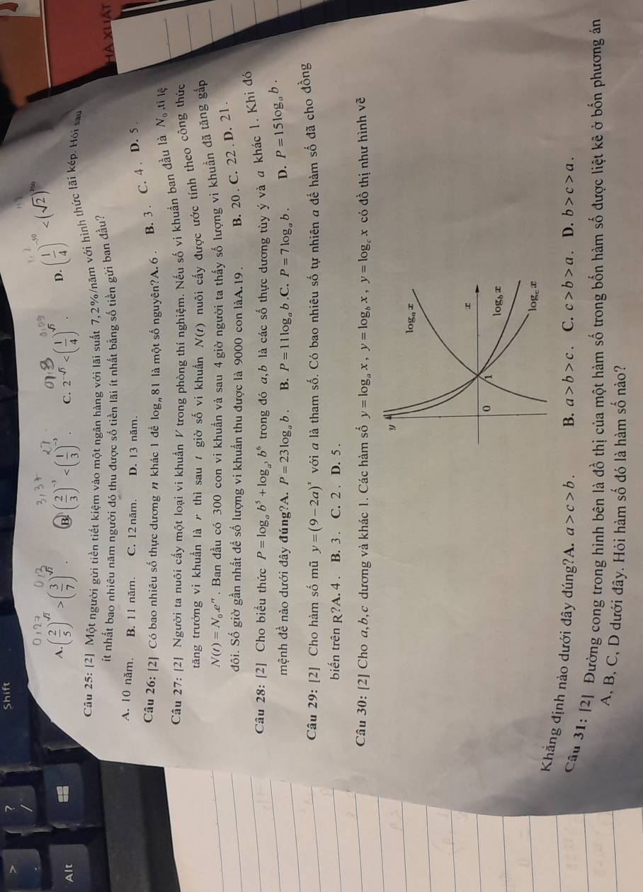 > ?
Shift
.
Alt C. 2^(-sqrt(3)) D. ( 1/4 )^-50
A ( 2/5 )^sqrt(2)>( 3/7 )^sqrt(2). B ( 2/3 )^-3
Câu 25: [2] Một người gửi tiền tiết kiệm vào một ngân hàng với lãi suất 7,2%/năm với hình thức lãi kép. Hội sau
ít nhất bao nhiêu năm người đó thu được số tiền lãi ít nhất bằng số tiền gửì ban đầu?
Hà Xuát
A. 10 năm. B. 11 năm. C. 12 năm. D. 13 năm.
Câu 26: [2] Có bao nhiêu số thực dương n khác 1 đề log _n81 là một số nguyên?A. 6 . B. 3 . C. 4 . D. 5 .
Câu 27: [2] Người ta nuôi cấy một loại vi khuẩn V trong phòng thí nghiệm. Nếu số vi khuẩn ban đầu là N_o ,ti lệ
tăng trưởng vi khuẩn là ╭ thì sau / giờ số vi khuẩn N(t) nuôi cấy được ước tính theo công thức
N(t)=N_0.e^n. Ban đầu có 300 con vi khuẩn và sau 4 giờ người ta thấy số lượng vi khuẩn đã tăng gắp
đôi. Số giờ gần nhất đề số lượng vi khuẩn thu được là 9000 con làA.19. B. 20 . C. 22 2 . D. 21 .
Câu 28: [2] Cho biểu thức P=log _ab^5+log _a^3b^6 trong đó a,b là các số thực dương tùy ý và a khác 1. Khi đó
mệnh đề nào dưới dây đúng?A. P=23log _ab. B. P=11log _ab.C P=7log _ab. D. P=15log _ab.
Câu 29: [2] Cho hàm số mũ y=(9-2a)^x với a là tham số. Có bao nhiêu số tự nhiên a để hàm số đã cho đồng
biến trên R?A. 4 . B. 3 . C. 2 . D. 5 .
Câu 30: [2] Cho a,b,c dương và khác 1. Các hàm số y=log _ax,y=log _bx,y=log _cx có đồ thị như hình vẽ
Khẳng định nào dưới đây đúng?A. a>c>b.
B. a>b>c C. c>b>a. D. b>c>a.
Câu 31: [2] Đường cong trong hình bên là đồ thị của một hàm số trong bốn hàm số được liệt kê ở bốn phương án
A, B, C, D dưới đây. Hỏi hàm số đó là hàm số nào?