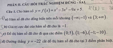 PhảN II, CâU HỏI TRÁC NGHIệM đÚNG - SAI. 
Câu I. Cho hàm số y=f(x)=x^3-3x^2-9x+5. 
a) Hàm số đã cho đồng biến trên mỗi khoảng (-∈fty ;-1) và (3;+∈fty ). 
b) Giá trị cực đại của hàm số đã cho là −1. 
c) Đồ thị hàm số đã cho đi qua các điểm (0;5), (1;-6), (-1;-10). 
đ) Đường thẳng y=-22 cắt đồ thị hàm số đã cho tại 3 điểm phân biệt.