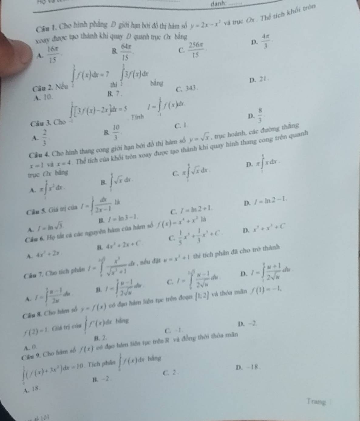 danh:_
Câu 1. Cho hình phẳng D giới hạn bởi đô thị hàm số y=2x-x^2 và trục Ox . Thể tích khối tròn
xoay được tạo thành khi quay D quanh trục Ox bằng
A.  16π /15 .
B.  64π /15 .  256π /15 
D.  4π /3 
C.
Câu 2. Nếu ∈tlimits _2^(1f(x)dx=7 ^circ) ∈tlimits _2^(33f(x) Ir
hi bàng
C.343 D. 21
A. 10.
B. 7 .
∈tlimits _0^1[3f(x)-2x]dx=5 I=∈tlimits _1^1f(x)dx
Câu 3. Cho -! Tính
D. frac 8)3·
A.  2/3 
B.  10/3  C. 1
Câu 4. Cho hình thang cong giới hạn bởi đồ thị hàm số y=sqrt(x) , trục hoành, các đường thắng
x=1 và x=4. Thể tích của khối tròn xoay được tạo thành khi quay hình thang cong trên quanh
trục Ox bằng C. π ∈t _1^(4sqrt x)dx.
D. π ∈tlimits _1^(4xdx.
A. π ∈t ^4)x^3dx. B. ∈tlimits _1^(4sqrt x)dx.
Cầu 5. Giá trị của I=∈tlimits _1^(tfrac dx)2x-1ld
B. l=ln 3-1. C. I=ln 2+1. D. I=ln 2-1.
A. l=ln sqrt(3). x^5+x^3+C
Câu 6. Họ tất cả các nguyên hàm của hàm số f(x)=x^4+x^2k
B. 4x^2+2x+C C.  1/5 x^5+ 1/3 x^3+C. D.
A. 4x^3+2x
Câu 7. Cho tích phân I=∈tlimits _0^((2sqrt(3))frac x^2)sqrt(x^2+1)dx , nếu đặt y=x^2+1 thì tích phần đã cho trở thành
D.
A. I=∈t _1^(efrac u-1)2udu B. I=∈tlimits _t^(vfrac u-1)2sqrt(u)du C. I=∈tlimits _0^((1/3)frac u-1)2sqrt(u)dw I=∈tlimits _1^(vfrac u+1)2sqrt(u)du
Câu 8. Cho hàm số y=f(x) có đạo hàm liên tục trên đoạn [1;2] và thóa mãn f(1)=-1,
f(2)=1 Giá trị của ∈tlimits f'(x) dz bàng
D. ~2.
C. - 1 .
B.2.
Câu 9. Cho hàm số f(x) có đạo hàm liên tục trên R và đồng thời thòa mãn
A. 0.
∈tlimits _0^(2(f(x)+3x^2))dx=10. Tích phân ∈tlimits _a^1f(x)dx bàng
D. - 1 8 .
C. 2 .
B. - 2 .
A. 18 .
Trang