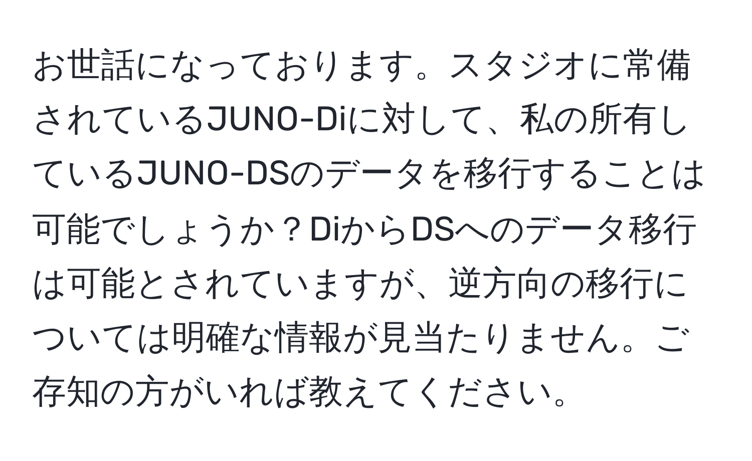 お世話になっております。スタジオに常備されているJUNO-Diに対して、私の所有しているJUNO-DSのデータを移行することは可能でしょうか？DiからDSへのデータ移行は可能とされていますが、逆方向の移行については明確な情報が見当たりません。ご存知の方がいれば教えてください。