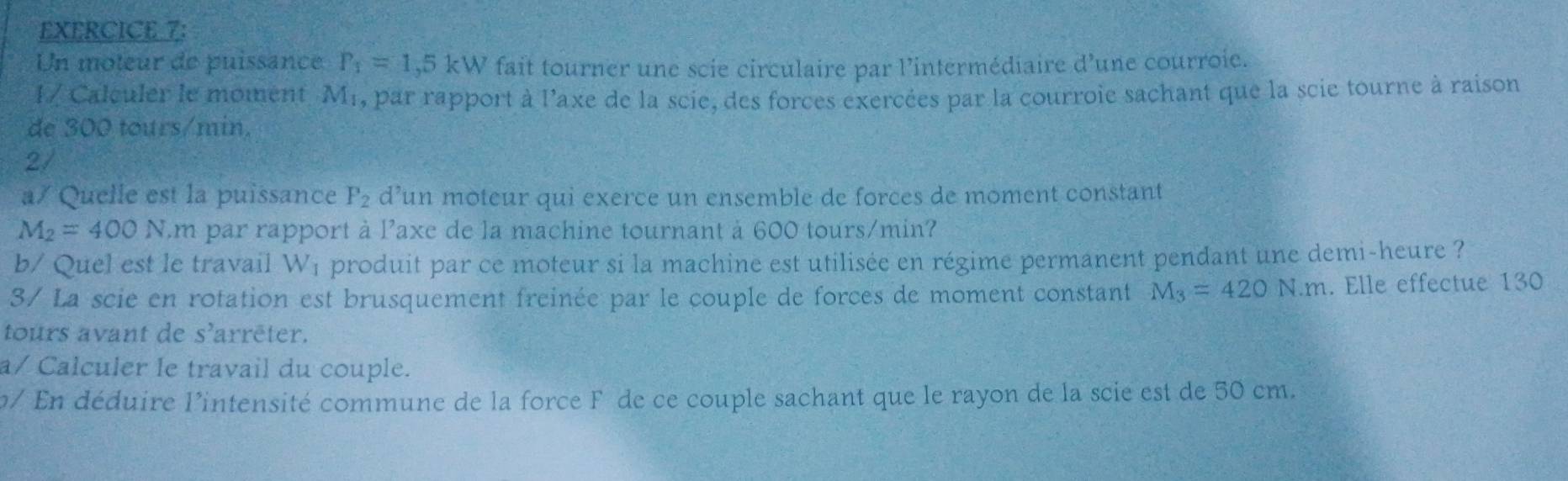 Un moteur de puissance P_1=1,5kW fait tourner une scie circulaire par l'intermédiaire d'une courroie. 
1/ Calculer le moment Mr, par rapport à l'axe de la scie, des forces exercées par la courroie sachant que la scie tourne à raison 
de 300 tours/min. 
2/ 
a/ Quelle est la puissance P_2 d’un moteur qui exerce un ensemble de forces de moment constant
M_2=400N.m par rapport à l'axe de la machine tournant à 600 tours/min? 
b/ Quel est le travail W₁ produit par ce moteur si la machine est utilisée en régime permanent pendant une demi-heure ? 
3/ La scie en rotation est brusquement freinée par le couple de forces de moment constant M_3=420N.m. Elle effectue 130
tours avant de s'arrēter. 
a/ Calculer le travail du couple. 
p/ En déduire l'intensité commune de la force F de ce couple sachant que le rayon de la scie est de 50 cm.