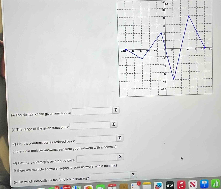 12
h(t)
(a) The domain of the given function is: □ sumlimits
(b) The range of the given function is: □ sumlimits
(c) List the x-intercepts as ordered pairs: □ sumlimits 
(If there are multiple answers, separate your answers with a comma.) 
(d) List the y-intercepts as ordered pairs: □ sumlimits
(If there are multiple answers, separate your answers with a comma.) 
(e) On which interval(s) is the function increasing? overline  Σ