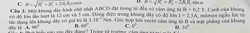 C. B=sqrt (B_1)^2+B_2^(2+2B_1)B_2cos alpha ·
D. B=sqrt(B_1)+B_2^(2-2B_1)B_2sin alpha
Cầu 3: Một khung dây hình chữ nhật ABCD đặt trong từ đều có cảm ứng từ B=0,2T. Cạnh của khung
có độ lớn lần lượt là 12 cm và 5 cm. Dòng điện trong khung dây có độ lớn I=2,5A , mômen ngẫu lực từ
tác dụng lên khung dây có giá trị là 3.10^(-3)Nm. Góc hợp bởi vectơ cảm ứng từ B và mặt phẳng của khung
dây là A. 90° B. 60°.
C. 0^0.
D. 30^0. 
biể u nào sau đây đúng? Trong từ trường, cảm ứng