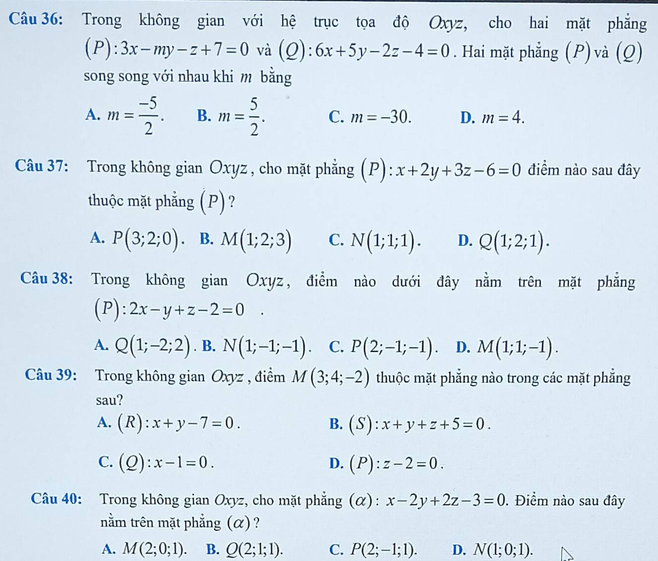 Trong không gian với hệ trục tọa độ Oxyz, cho hai mặt phẳng
(P): 3x-my-z+7=0 và (Q):6x+5y-2z-4=0. Hai mặt phẳng (P) và (Q)
song song với nhau khi m bằng
C.
A. m= (-5)/2 . B. m= 5/2 . m=-30. D. m=4.
Câu 37: Trong không gian Oxyz , cho mặt phẳng (P): x+2y+3z-6=0 điểm nào sau đây
thuộc mặt phẳng (P)?
A. P(3;2;0). B. M(1;2;3) C. N(1;1;1). D. Q(1;2;1).
Câu 38: Trong không gian Oxyz, điểm nào dưới đây nằm trên mặt phẳng
(P): 2x-y+z-2=0.
A. Q(1;-2;2). B. N(1;-1;-1). C. P(2;-1;-1). D. M(1;1;-1).
Câu 39: Trong không gian Oxyz , điểm M(3;4;-2) thuộc mặt phẳng nào trong các mặt phẳng
sau?
A. (R):x+y-7=0. B. (S):x+y+z+5=0.
C. (Q):x-1=0. D. (P):z-2=0.
Câu 40: Trong không gian Oxyz, cho mặt phẳng (α) : x-2y+2z-3=0. Điểm nào sau đây
nằm trên mặt phẳng (α)?
A. M(2;0;1). B. Q(2;1;1). C. P(2;-1;1). D. N(1;0;1).