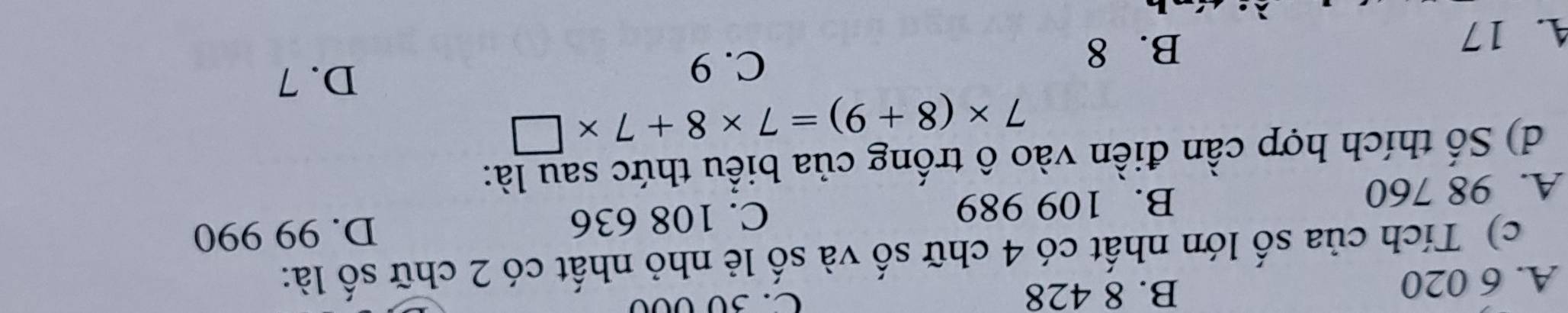 A. 6 020
B. 8 428 C. 30 000
c) Tích của số lớn nhất có 4 chữ số và số lẻ nhỏ nhất có 2 chữ số là:
A. 98 760 B. 109 989 C. 108 636
D. 99 990
d) Số thích hợp cần điền vào ô trống của biểu thức sau là:
7* (8+9)=7* 8+7* □
C. 9
D. 7
A. 17
B. 8