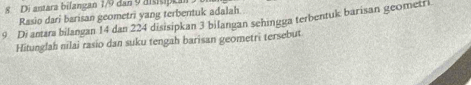 Di amara bilangan 1/9 dan 9 disisipkan 
Rasio dari barisan geometri yang terbentuk adalah
9 Di amara bilangan 14 dan 224 disisipkan 3 bilangan sehingga terbentuk barisan geometr. 
Hitunglah nilai rasio dan suku tengah barisan geometri tersebut