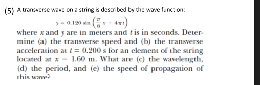 (5) A transverse wave on a string is described by the wave function:
y=0.120sin ( π /8 x+4π t)
where x and y are in meters and t is in seconds. Deter- 
mine (a) the transverse speed and (b) the transverse 
acceleration at t=0.200 for an element of the string 
located at x=1.60m. What are (c) the wavelength, 
(d) the period, and (e) the speed of propagation of 
this wave?