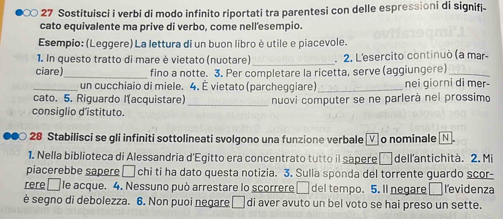 Sostituisci i verbi di modo infinito riportati tra parentesi con delle espressioni di signifi- 
cato equivalente ma prive di verbo, come nell’esempio. 
Esempio: (Leggere) La lettura di un buon libro è utile e piacevole. 
1. In questo tratto di mare è vietato (nuotare) _. 2. Lesercito continuò (a mar- 
ciare)_ fino a notte. 3. Per completare la ricetta, serve (aggiungere)_ 
_un cucchiaio di miele. 4. È vietato (parcheggiare) _nei giorni di mer- 
cato. 5. Riguardo l(acquistare) _nuovi computer se ne parlerà nel prossimo 
consiglio d’istituto. 
28 Stabilisci se gli infiniti sottolineati svolgono una funzione verbale □ o nominale Ⓝ. 
1. Nella biblioteca di Alessandria d’Egitto era concentrato tutto il sapere _ dell'antichità. 2. Mi 
piacerebbe sapere □ chi ti ha dato questa notizia. 3. Sulla sponda del torrente guardo scor- 
rere□le acque. 4. Nessuno può arrestare lo scorrere □ del tempo. 5. ll negare □ levidenza 
è segno di debolezza. 6. Non puoi negare □ di aver avuto un bel voto se hai preso un sette.