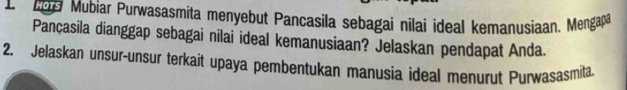 109 Mubiar Purwasasmita menyebut Pancasila sebagai nilai ideal kemanusiaan. Mengapa 
Pançasila dianggap sebagai nilai ideal kemanusiaan? Jelaskan pendapat Anda. 
2. Jelaskan unsur-unsur terkait upaya pembentukan manusia ideal menurut Purwasasmita.