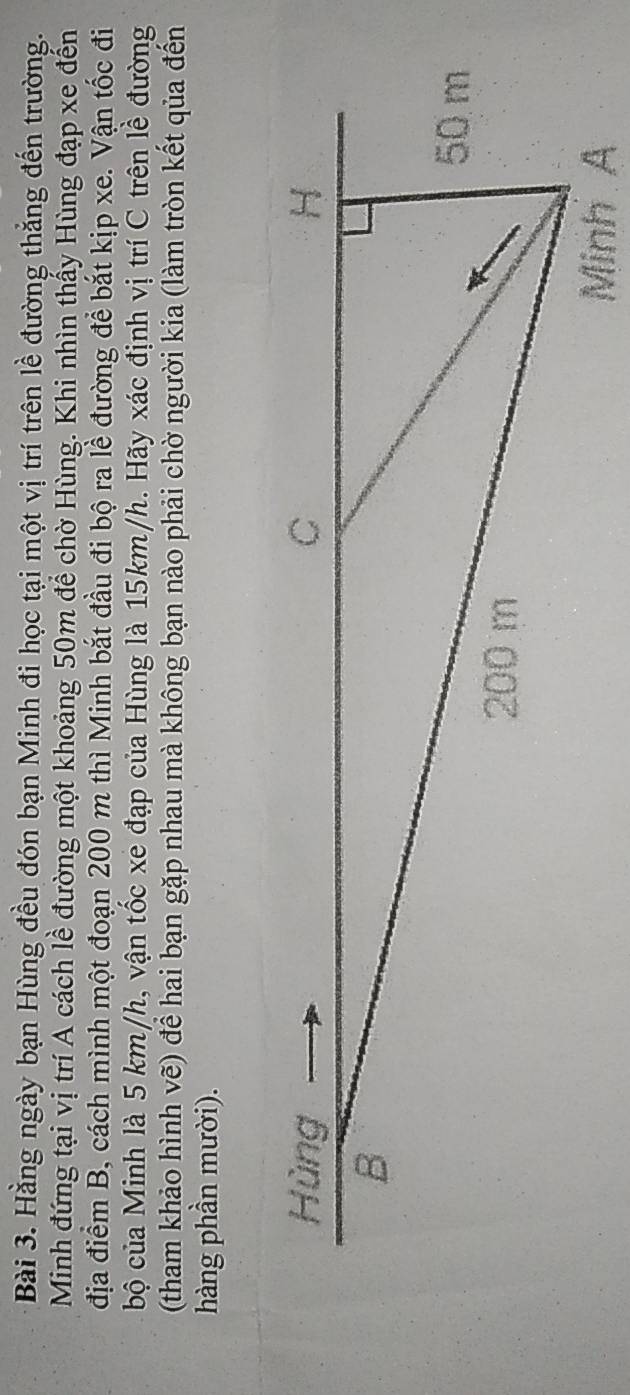 Hằng ngày bạn Hùng đều đón bạn Minh đi học tại một vị trí trên lề đường thắng đến trường. 
Minh đứng tại vị trí A cách lề đường một khoảng 50m để chờ Hùng. Khi nhìn thấy Hùng đạp xe đến 
địa điểm B, cách mình một đoạn 200 m thì Minh bắt đầu đi bộ ra lề đường để bắt kịp xe. Vận tốc đi 
bộ của Minh là 5 km/h, vận tốc xe đạp của Hùng là 15km/h. Hãy xác định vị trí C trên lề đường 
(tham khảo hình vẽ) để hai bạn gặp nhau mà không bạn nào phải chờ người kia (làm tròn kết qủa đến 
hàng phần mười).