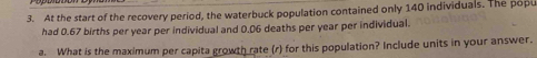 At the start of the recovery period, the waterbuck population contained only 140 individuals. The popu 
had 0.67 births per year per individual and 0.06 deaths per year per individual. 
a. What is the maximum per capita growth rate (r) for this population? Include units in your answer.