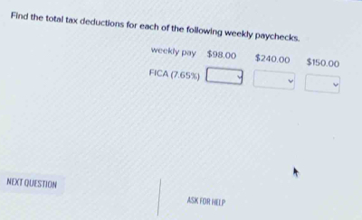 Find the total tax deductions for each of the following weekly paychecks. 
weekly pay $98.00 $240.00 $150.00
FICA(7.65%
NEXT QUESTION ASK FOR HELP