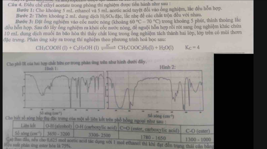 Điều chế ethyl acetate trong phòng thí nghiệm được tiến hành như sau :
Bước 1: Cho khoảng 5 mL ethanol vả 5 mL acetic acid tuyệt đổi vào ống nghiệm, lắc đều hỗn hợp.
Bước 2: Thêm khoảng 2 mL dung dịch H_2SO_4dac c, lắc nhẹ để các chất trộn đều với nhau.
Bước 3: Đặt ống nghiệm vào cốc nước nóng (khoảng 60°C-70°C) trong khoảng 5 phút, thình thoảng lắc
đều hỗn hợp. Sau đó lấy ống nghiệm ra khói cốc nước nóng, để nguội hỗn hợp rồi rót sang ống nghiệm khác chứa
10 mL dung dịch muối ăn bão hòa thì thấy chất lòng trong ống nghiệm tách thành hai lớp, lớp trên có mùi thơm
đặc trưng. Phản ứng xảy ra trong thí nghiệm theo phương trình hoá học sau:
CH_3COOH(l)+C_2H_5OH(l)leftharpoons CH_3COOC_2H_5(l)+H_2O(l) K_C=4
Cho phổ IR của hai hợp chất hữu cơ trong phản ứng trên như hình đưới đây.
(cm^(-4))
Số sông (cm^(-1))
Cho biết số sóng hấp thụ đặc trưng của một số liên kết trên phổ hồng ngoại như sau :
Liên kết O-H (alcohol) O-H (carboxylic acid) C=0 (ester, carboxylic acid) C-O (ester)
Số sáng (cm^(-1)) 3650-3200 3300-2500 1780-1650 1300-1000
Ga) Ban đầu, nếu cho 0,625 mol acetic acid tác dụng với 1 mol ethanol thì khi đạt đến trạng thái cần bảng
iệu suất phân ứng ester hóa là 75%.