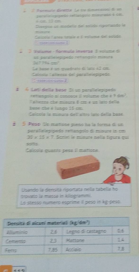 Formule dirette Le tre dimensioni di un
parallelepipeão retlangolo misurano 6 cm.
cm 12 cm
Disegna un modello del splido riportando le
m
Calpola Tarea totale e il volume del splido.
Des c d
Volume - formula inversa Il volume di
un paralielepípado retíangólo mísura
367 794cm^3
La base é um quadrato di lato 42 cm
Calcpía Callesza del parallelepípeño.
D esprczo guda 2
# Latí della base Di un parallelepipedo
retiangoio si conosce il volume  ch e  é 9dm^3
Taltessa ohe misura 8 cm e un lato delía
base che é lungo 25 cm
Calcoía la misura dell altro lato della base.
5 Peso Un matione pieno ha la forma di un
parallelepípeão retíangólo di misure in cm
30* 15* 7 Sorivi le misure nella fígura qui
sotto.
Calcola guanto pesa il matione.
Usando la densitá riportata nelía tabella ho
trovato la massa in kilogrammi.
Lo stesso numero esprime il peso in kg-peso.