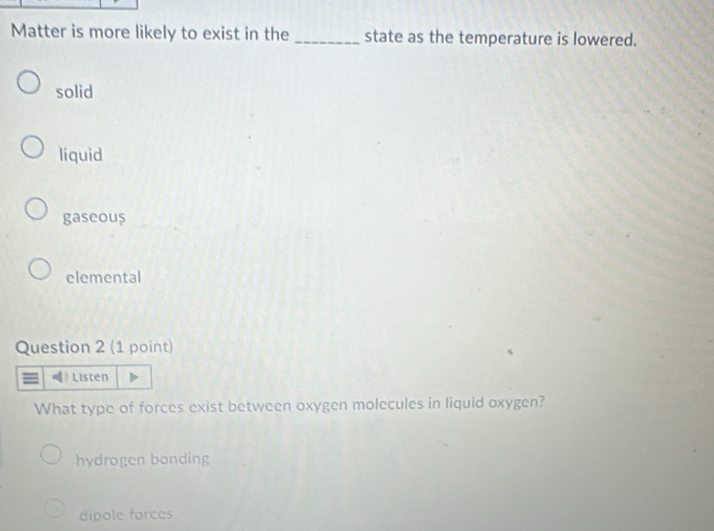 Matter is more likely to exist in the _state as the temperature is lowered.
solid
liquid
gaseous
elemental
Question 2 (1 point)
Listen
What type of forces exist between oxygen molecules in liquid oxygen?
hydrogen bonding
dipole forces