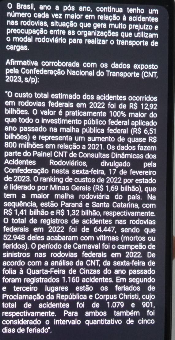 Brasil, ano a pós ano, continua tenho um
número cada vez maior em relação à acidentes
nas rodovias, situação que gera muito prejuízo e
preocupação entre as organizações que utilizam
o modal rodoviário para realizar o transporte de
cargas.
Afirmativa corroborada com os dados exposto
pela Confederação Nacional do Transporte (CNT,
2023, s/p):
*O custo total estimado dos acidentes ocorridos
em rodovias federais em 2022 foi de R$ 12,92
bilhões. O valor é praticamente 100% maior do
que todo o investimento público federal aplicado
ano passado na malha pública federal (R$ 6,51
bilhões) e representa um aumento de quase R$
800 milhões em relação a 2021. Os dados fazem
parte do Painel CNT de Consultas Dinâmicas dos
Acidentes Rodoviários, divulgado pela
Confederação nesta sexta-feira, 17 de fevereiro
de 2023. O ranking de custos de 2022 por estado
é liderado por Minas Gerais (R$ 1,69 bilhão), que
tem a maior malha rodoviária do país. Na
sequência, estão Paraná e Santa Catarina, com
R$ 1,41 bilhão e R$ 1,32 bilhão, respectivamente.
O total de registros de acidentes nas rodovias
federais em 2022 foi de 64.447, sendo que
52.948 deles acabaram com vítimas (mortos ou
feridos). O período de Carnaval foi o campeão de
sinistros nas rodovias federais em 2022. De
acordo com a análise da CNT, da sexta-feira de
folia à Quarta-Feira de Cinzas do ano passado
foram registrados 1.160 acidentes. Em segundo
e terceiro lugares estão os feriados de
Proclamação da República e Corpus Christi, cujo
total de acidentes foi de 1.079 e 901,
respectivamente. Para ambos também foi
considerado o intervalo quantitativo de cinco
dias de feriado".