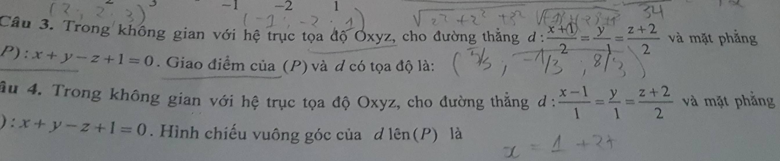 1 -2 1 
Câu 3. Trong không gian với hệ trục tọa độ Oxyz, cho đường thắng d :  (x+1)/2 = y/-1 = (z+2)/2  và mặt phẳng 
P): x+y-z+1=0. Giao điểm của (P) và d có tọa độ là: 
âu 4. Trong không gian với hệ trục tọa độ Oxyz, cho đường thẳng d :  (x-1)/1 = y/1 = (z+2)/2  và mặt phẳng 
) : x+y-z+1=0. Hình chiếu vuông góc của d lên(P) là