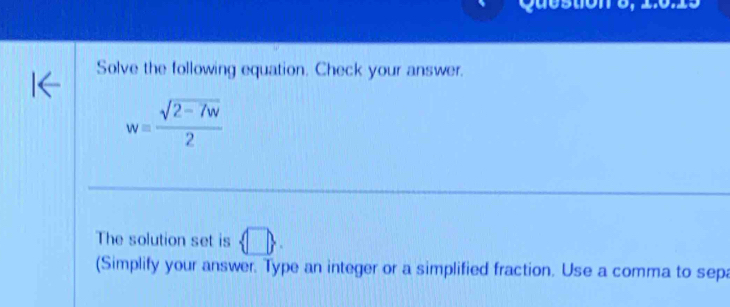 Question 5, 1.0.15 
Solve the following equation. Check your answer.
w= (sqrt(2-7w))/2 
The solution set is  □ . 
(Simplify your answer. Type an integer or a simplified fraction. Use a comma to sepa