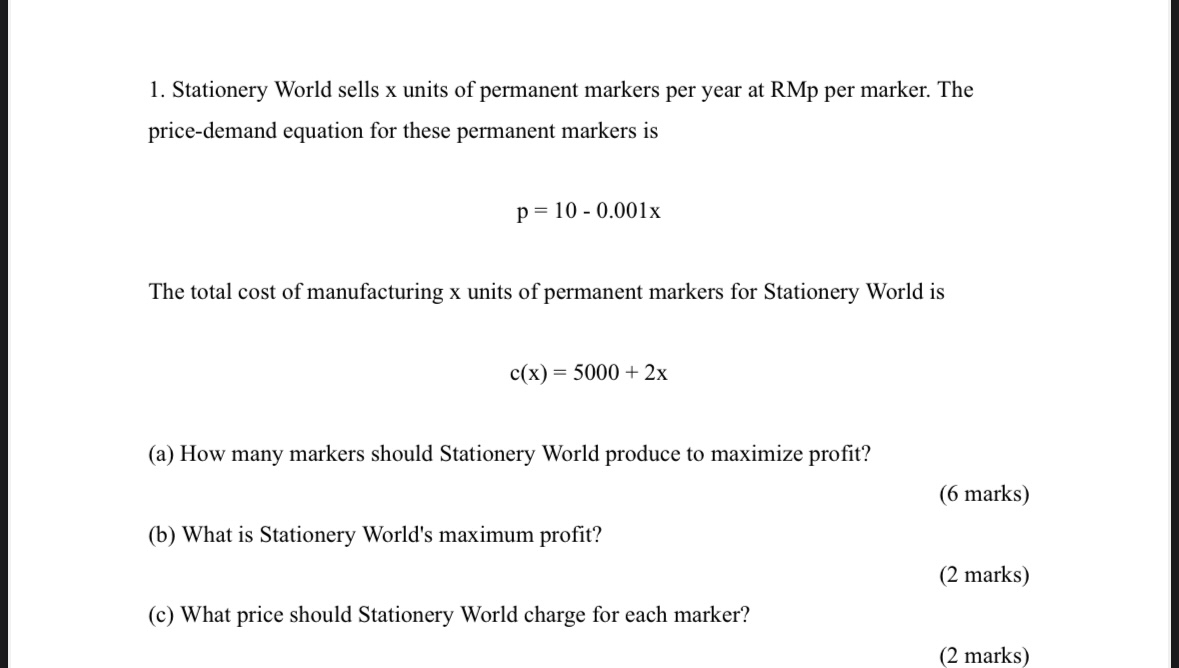 Stationery World sells x units of permanent markers per year at RMp per marker. The 
price-demand equation for these permanent markers is
p=10-0.001x
The total cost of manufacturing x units of permanent markers for Stationery World is
c(x)=5000+2x
(a) How many markers should Stationery World produce to maximize profit? 
(6 marks) 
(b) What is Stationery World's maximum profit? 
(2 marks) 
(c) What price should Stationery World charge for each marker? 
(2 marks)