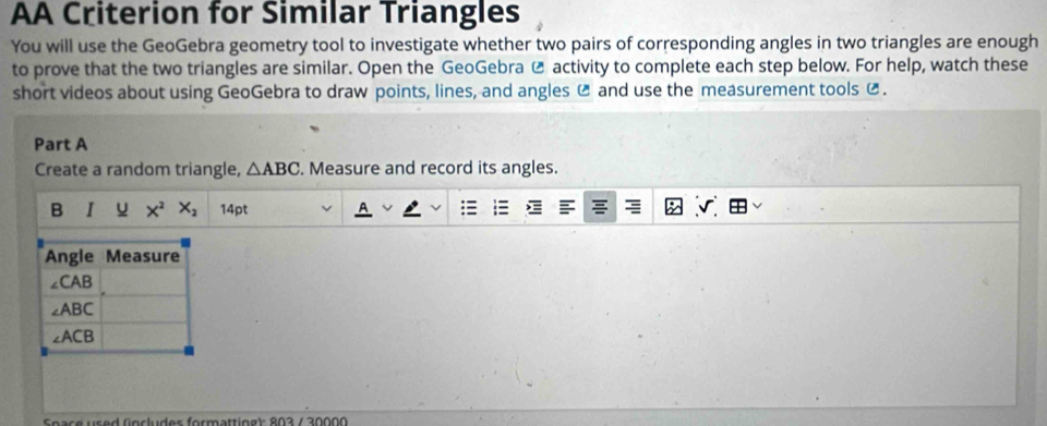 AA Criterion for Similar Triangles
You will use the GeoGebra geometry tool to investigate whether two pairs of corresponding angles in two triangles are enough
to prove that the two triangles are similar. Open the GeoGebra  activity to complete each step below. For help, watch these
short videos about using GeoGebra to draw points, lines, and angles C and use the measurement tools €.
Part A
Create a random triangle, △ ABC Measure and record its angles.
B I u X^2X_2 14pt
Soace used (ncludes formattíne): 803 / 30000