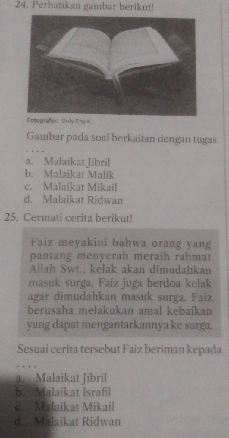 Perhatikan gambar berikut!
Fotografer: Doly Eny K.
Gambar pada soal berkaitan dengan tugas
a. Malaikat Jibril
b. Malaikat Malik
c. Malaikat Mikail
d. Malaikat Ridwan
25. Cermati cerita berikut!
Faiz meyakini bahwa orang yang
pantang menyerah meraih rahmat
Allah Swt., kelak akan dimudahkan
masuk surga. Faiz juga berdoa kelak
agar dimudahkan masuk surga. Faiz
berusaha melakukan amal kebaikan
yang dapat mengantarkannya ke surga.
Sesuai cerita tersebut Faiz beriman kepada
. . . .
a. Malaikat Jibril
b. Malaikat Israfil
c. Malaikat Mikail
d. Malaikat Ridwan