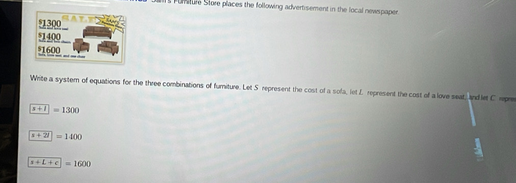 ams Fumiture Store places the following advertisement in the local newspaper. 
Write a system of equations for the three combinations of furniture. Let Sérepresent the cost of a sofa, let L represent the cost of a love seat, and let C repre
s+1=1300
s+2l=1400
s+L+c=1600