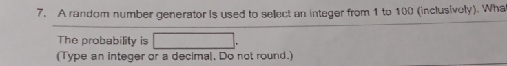 A random number generator is used to select an integer from 1 to 100 (inclusively). Wha 
The probability is □. 
(Type an integer or a decimal. Do not round.)