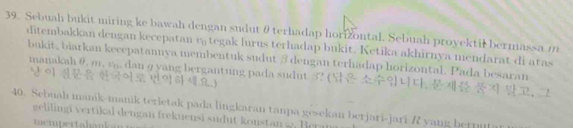 Sebuah bukit miring ke bawah dengan sudutθ terhadap horizontal. Sebuah proyektil bermassa m
ditembakkan dengan kecepatan r tegak lurus terhadap bukit. Ketika akhirnya mendarat di atas 
bukit, biarkan kecepatannya membentuk sudut β dengan terhadap horizontal. Pada besaran 
manakah θ m, rg dan ɡ yang bergantung pada sudut 3? ( , , 
40. Sebuah manik-manik terletak pada lingkaran tanpa gesekan berjari-jari R yang bernu 
gelilin gi vertikal dengan frekuensi sudut konstan . er