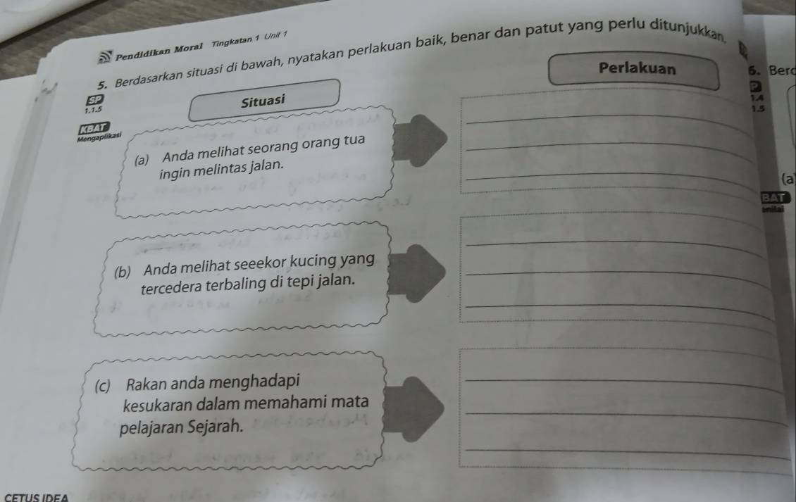 Pendidikan Moral Tingkatan 1 Unit 1 
5. Berdasarkan situasi di bawah, nyatakan perlakuan baik, benar dan patut yang perlu ditunjukkan 
Perlakuan 6. Ber 
a 
1. 1.5 Situasi 
14 
_ 1.5
KBAT 
Mengaplikasi 
_ 
(a) Anda melihat seorang orang tua_ 
ingin melintas jalan. 
(a 
BAT 
_ 
I 
_ 
(b) Anda melihat seeekor kucing yang_ 
_ 
tercedera terbaling di tepi jalan. 
_ 
_ 
(c) Rakan anda menghadapi 
_ 
kesukaran dalam memahami mata 
pelajaran Sejarah. 
_ 
_ 
CETUS IDEA