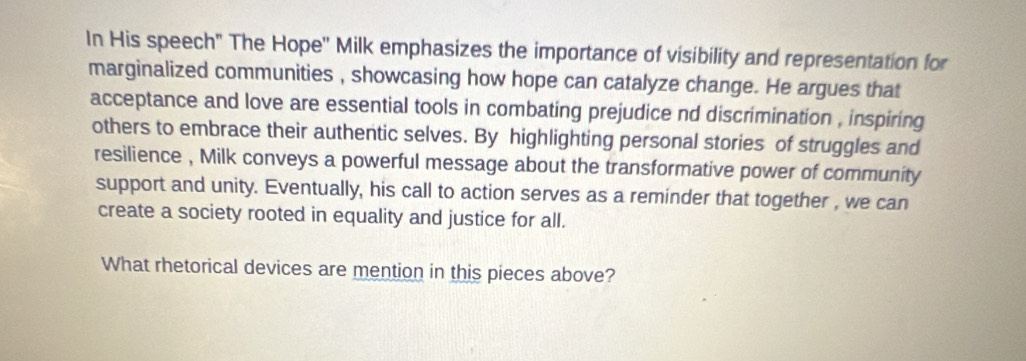 In His speech" The Hope'' Milk emphasizes the importance of visibility and representation for 
marginalized communities , showcasing how hope can catalyze change. He argues that 
acceptance and love are essential tools in combating prejudice nd discrimination , inspiring 
others to embrace their authentic selves. By highlighting personal stories of struggles and 
resilience , Milk conveys a powerful message about the transformative power of community 
support and unity. Eventually, his call to action serves as a reminder that together , we can 
create a society rooted in equality and justice for all. 
What rhetorical devices are mention in this pieces above?