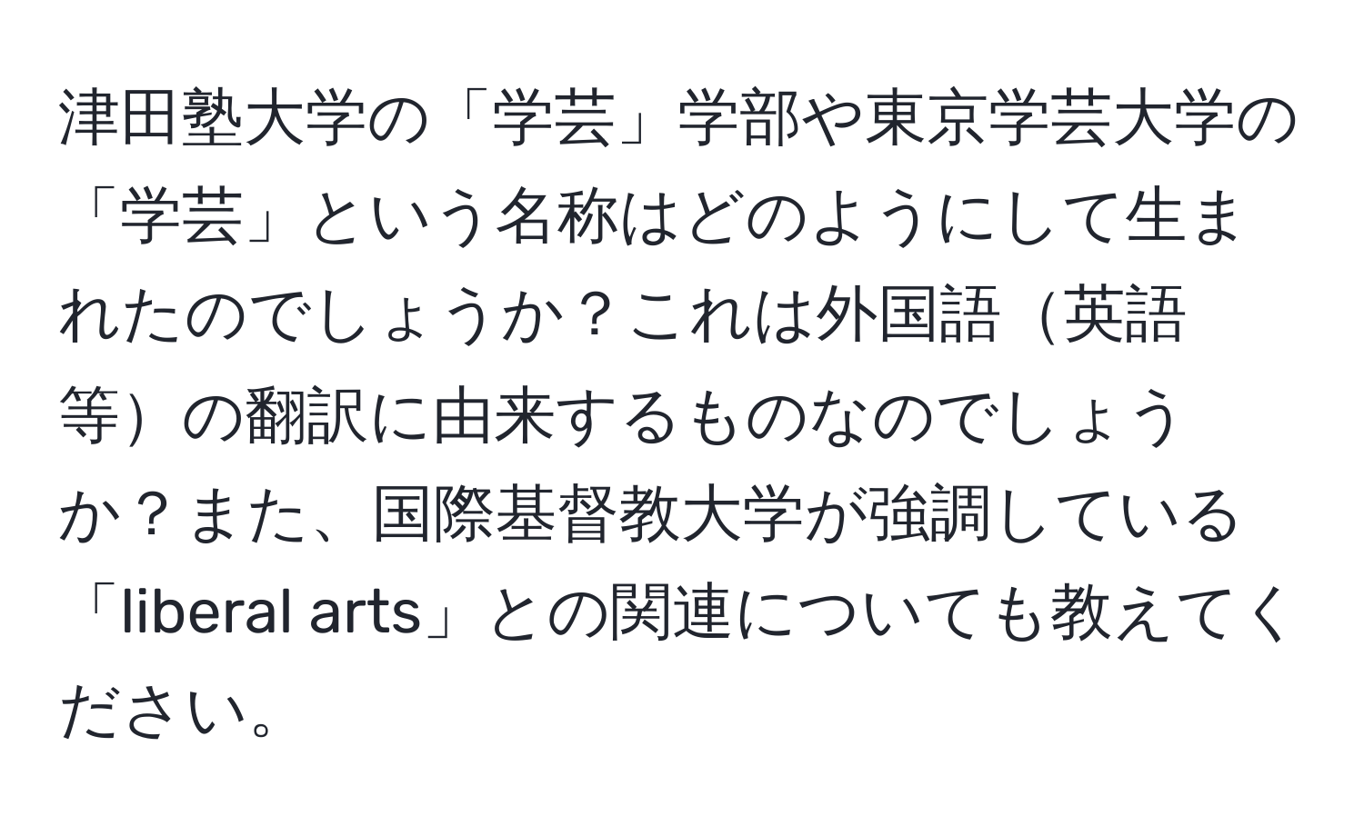 津田塾大学の「学芸」学部や東京学芸大学の「学芸」という名称はどのようにして生まれたのでしょうか？これは外国語英語等の翻訳に由来するものなのでしょうか？また、国際基督教大学が強調している「liberal arts」との関連についても教えてください。