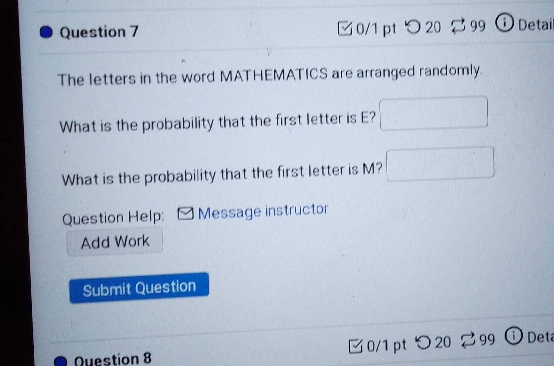 つ 20 99 ⓘ Detai 
The letters in the word MATHEMATICS are arranged randomly. 
What is the probability that the first letter is E? 
What is the probability that the first letter is M? 
Question Help: Message instructor 
Add Work 
Submit Question 
Question 8 ζ0/1 pt つ 20 3 99 ⓘ Det