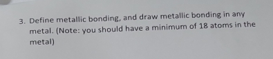 Define metallic bonding, and draw metallic bonding in any 
metal. (Note: you should have a minimum of 18 atoms in the 
metal)