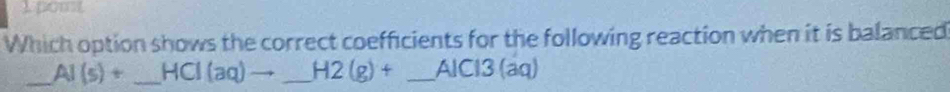 pom 
Which option shows the correct coefficients for the following reaction when it is balanced 
_ AI(s)+ _  HCI(aq)to _ H2(g)+ _ AlCl3 (aq)