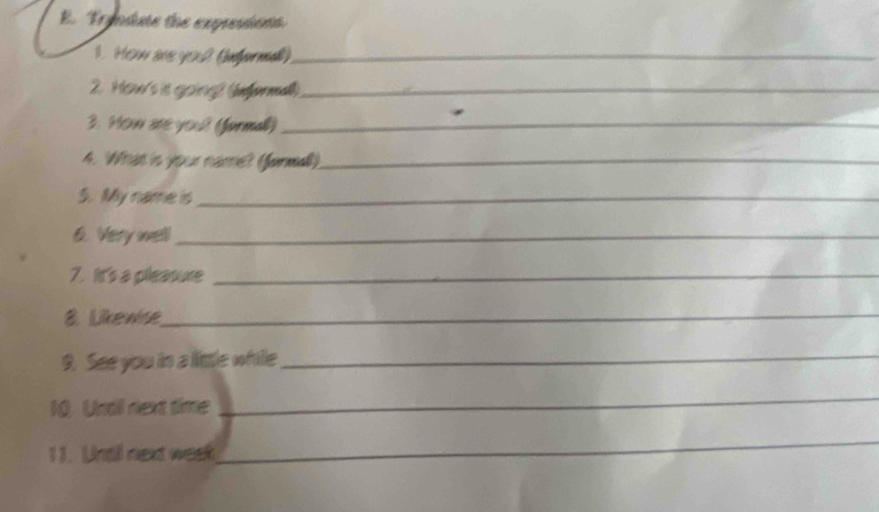 Tryndse the expresions 
1. How aue yo 2 (informa)_ 
2. How's is going) (nformal)_ 
3. How are you? (formal)_ 
4. What is your name? (forma)_ 
S. My name is_ 
6. Very well_ 
7. It's a pleasure_ 
8. Likewse_ 
9. See you in a lisle whille_ 
10. Undil next time 
_ 
1 1. Untl next week 
_