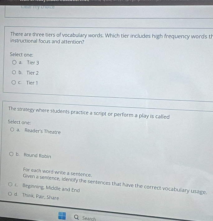 clear my choice
There are three tiers of vocabulary words. Which tier includes high frequency words th
instructional focus and attention?
Select one:
a. Tier 3
b. Tier 2
c. Tier 1
The strategy where students practice a script or perform a play is called
Select one:
a. Reader's Theatre
b. Round Robin
For each word write a sentence.
Given a sentence, identify the sentences that have the correct vocabulary usage.
c. Beginning, Middle and End
d. Think, Pair, Share
Search