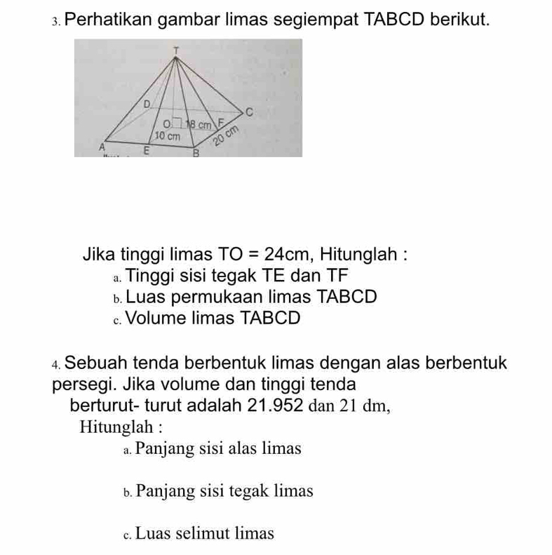 Perhatikan gambar limas segiempat TABCD berikut. 
Jika tinggi limas TO=24cm , Hitunglah : 
a. Tinggi sisi tegak TE dan TF 
Luas permukaan limas TABCD 
Volume limas TABCD 
4. Sebuah tenda berbentuk limas dengan alas berbentuk 
persegi. Jika volume dan tinggi tenda 
berturut- turut adalah 21.952 dan 21 dm, 
Hitunglah : 
a. Panjang sisi alas limas 
b Panjang sisi tegak limas 
. Luas selimut limas