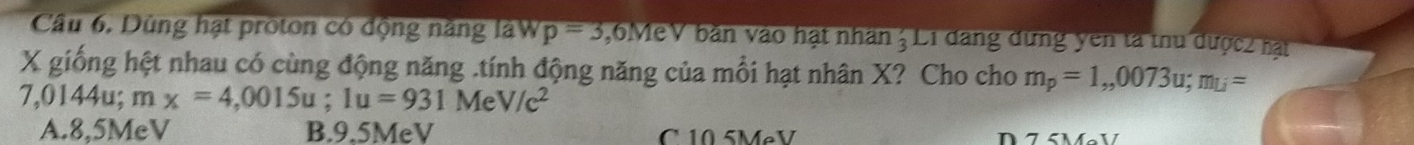 Câu 6, Dùng hạt proton có động năng làW p=3 , 6MeV bàn vào hạt nhân 3 L1 đang dứng yên tà thu dược2 hạt
X giống hệt nhau có cùng động năng .tính động năng của mỗi hạt nhân X? Cho cho m_p=1,,0073u; m_U=
7,0144u; mx=4,0015u; 1u=931MeV/c^2
A. 8,5MeV B. 9.5MeV C 10 5MẹV a